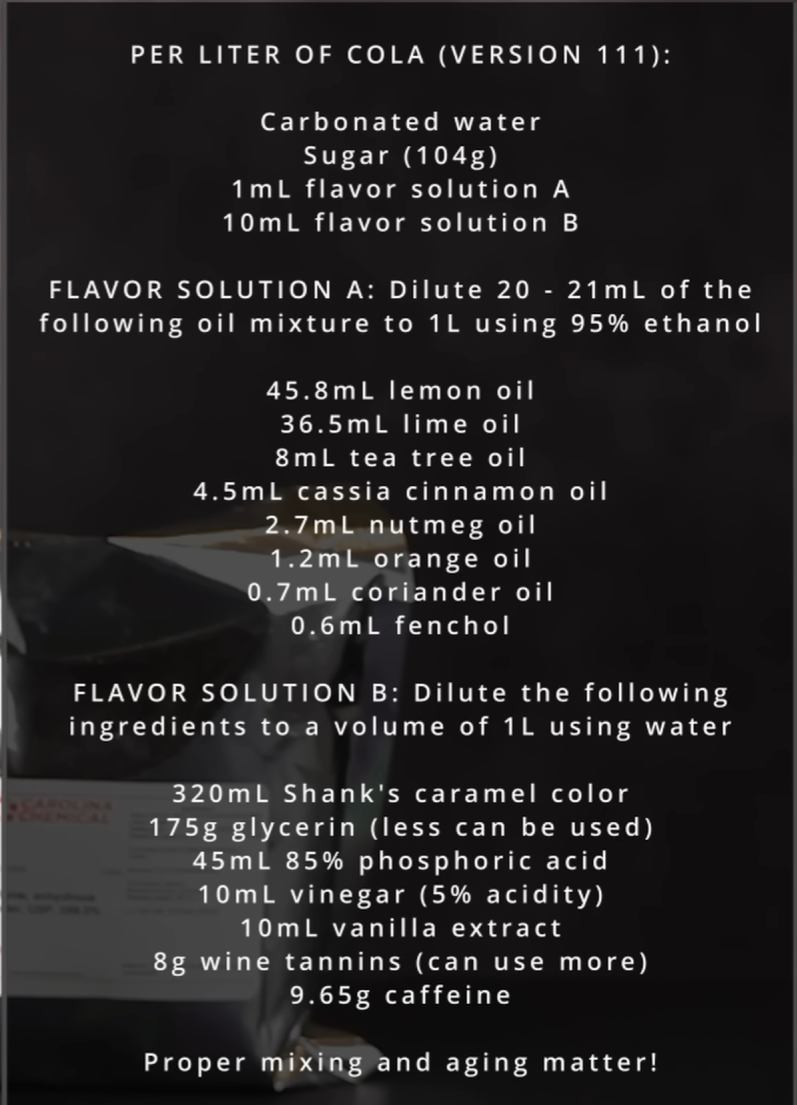 Per liter of cola (Version 111): Carbonated water, sugar (104g), 1mL flavor solution A, 10mL flavor solution B. Flavor solution A: Bulute 20-21mL of the following oil mixutre to 1L using 95% alcohol. 45.8mL lemon oil, 36.5 mL lime oil, 4.5ml cassia connamon oil, 2.7mL coriander oil, 0.6mL fenchol. Flavor solution B: Dilue the following ingredients to a volume of 1L using water: 320 mL Shank’s caramel color, 175g glycerin (less can be used), 45 mL 85% phosphoric acid, 10mL vinegar (5% acidity), 10mL vanilla extract, 8g wine tannins (can use more), 9.65g caffeine.